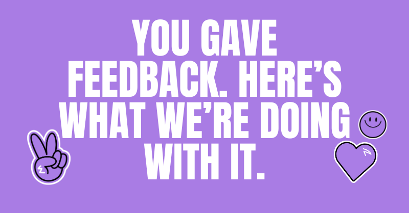 You Gave Feedback. Here's What We're Doing With It.
